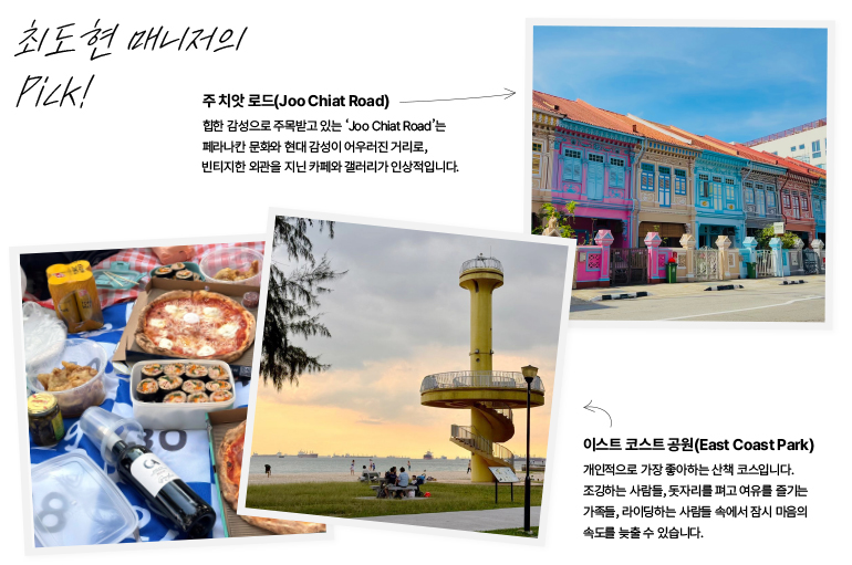 최도현 매니저의  고르세요!  주치앗 로드(Joo Chiat Road)  힙한 감성으로 주목받고 있는 Joo Chiat Road는  페라나칸 문화와 현대 감성이 어우러진 거리로, 빈티지한 외관을 지닌 카페와 갤러리가 인상적입니다.  8  30  이스트 코스트 공원(East Coast Park)  개인적으로 가장 좋아하는 산책 코스입니다.  조깅하는 사람들, 돗자리를 펴고 여유를 즐기는 가족들, 라이딩하는 사람들 속에서 잠시 마음의 속도를 늦출 수 있습니다.